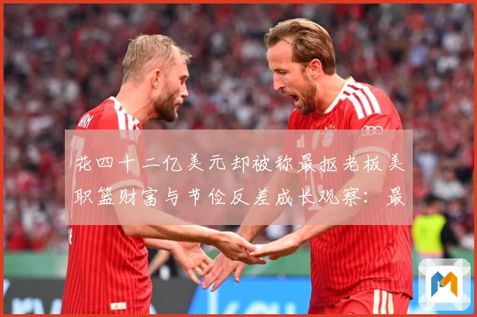 花四十二亿美元却被称最抠老板美职篮财富与节俭反差成长观察：最新赛事动态与深度分析