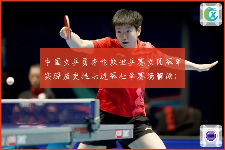 中国女乒勇夺伦敦世乒赛女团冠军实现历史性七连冠壮举赛场解读：最新赛事动态与深度分析