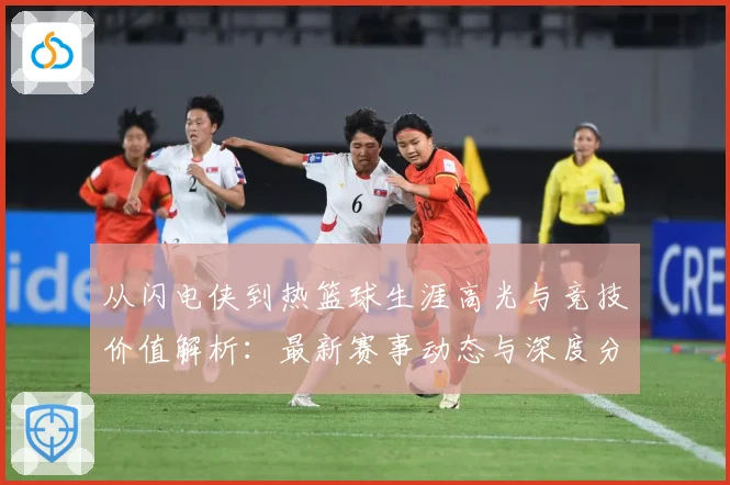 从闪电侠到热篮球生涯高光与竞技价值解析：最新赛事动态与深度分析