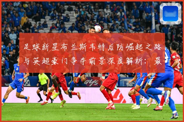 足球新星布兰斯韦特后防崛起之路与英超豪门争夺前景深度解析：最新赛事动态与深度分析