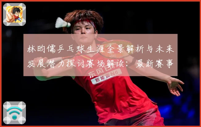 林昀儒乒乓球生涯全景解析与未来发展潜力探讨赛场解读：最新赛事动态与深度分析