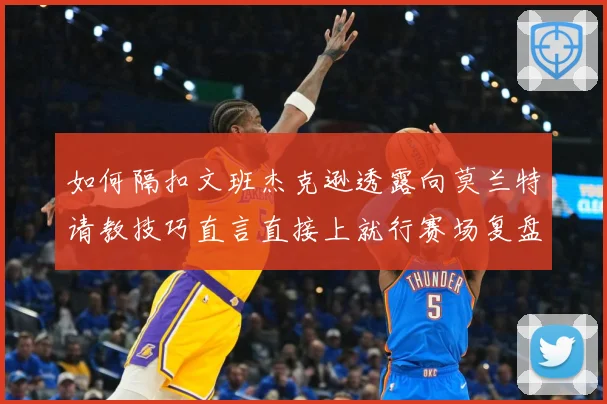 如何隔扣文班杰克逊透露向莫兰特请教技巧直言直接上就行赛场复盘：最新赛事动态与深度分析