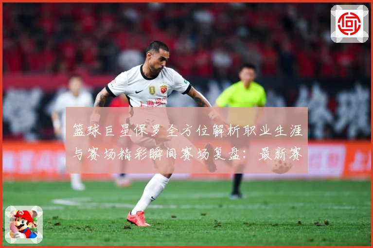 篮球巨星保罗全方位解析职业生涯与赛场精彩瞬间赛场复盘：最新赛事动态与深度分析