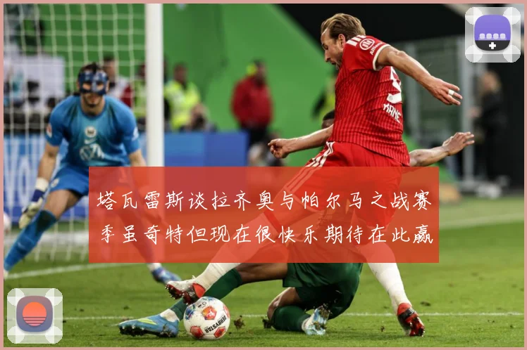 塔瓦雷斯谈拉齐奥与帕尔马之战赛季虽奇特但现在很快乐期待在此赢战术观察：最新赛事动态与深度分析