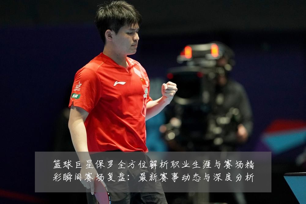 篮球巨星保罗全方位解析职业生涯与赛场精彩瞬间赛场复盘:最新赛事动态与深度分析